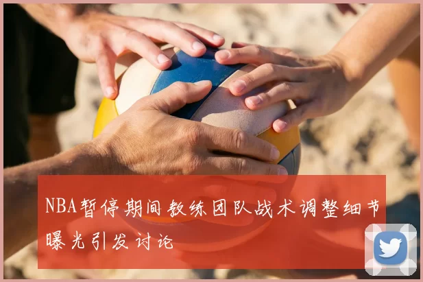 NBA暂停期间教练团队战术调整细节曝光引发讨论