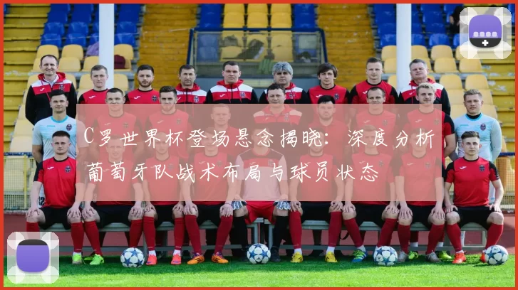 C罗世界杯登场悬念揭晓：深度分析葡萄牙队战术布局与球员状态