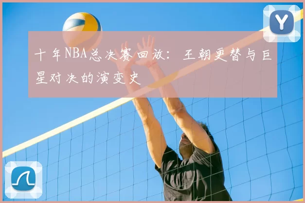 十年NBA总决赛回放:王朝更替与巨星对决的演变史