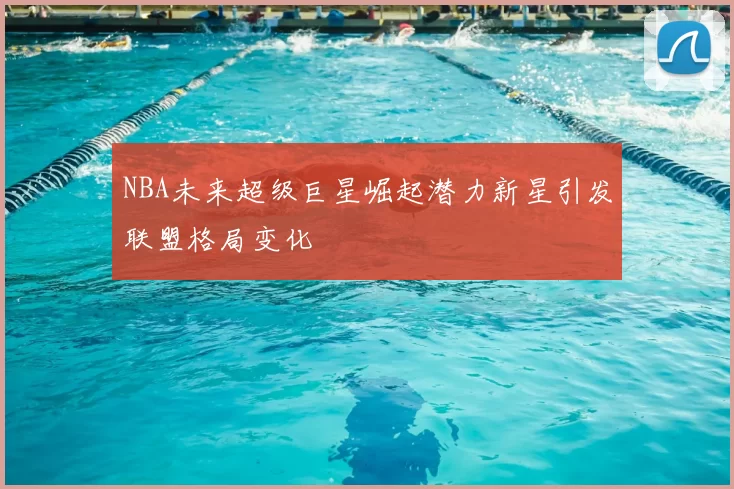 NBA未来超级巨星崛起潜力新星引发联盟格局变化