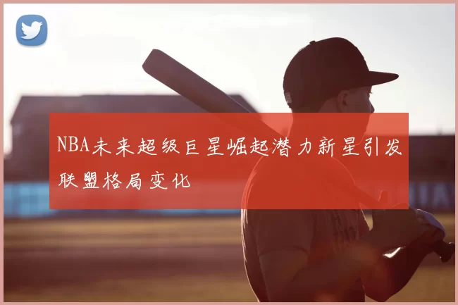 NBA未来超级巨星崛起潜力新星引发联盟格局变化