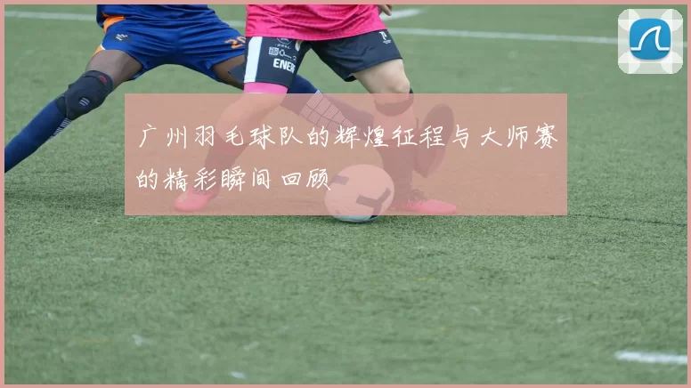 广州羽毛球队的辉煌征程与大师赛的精彩瞬间回顾