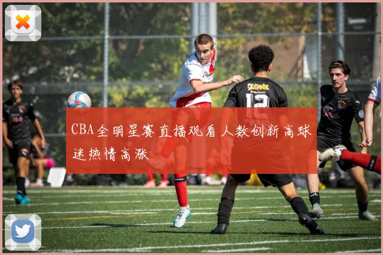 CBA全明星赛直播观看人数创新高球迷热情高涨