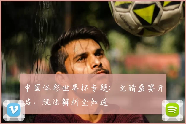 中国体彩世界杯专题：竞猜盛宴开启，玩法解析全知道