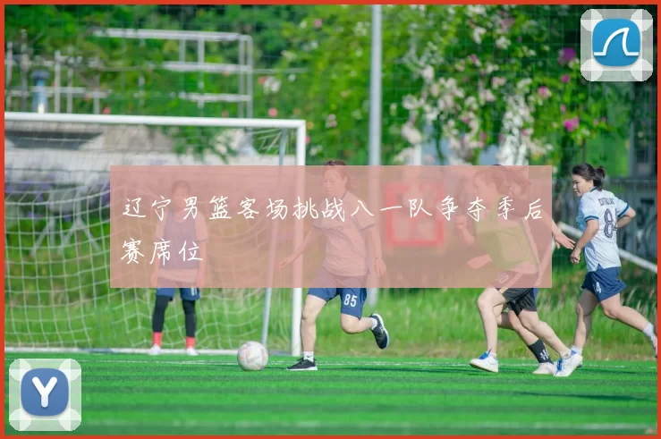 辽宁男篮客场挑战八一队争夺季后赛席位