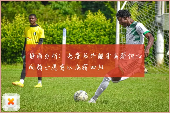 静雨分析:老詹或许能拿高薪但心向骑士愿意以底薪回归