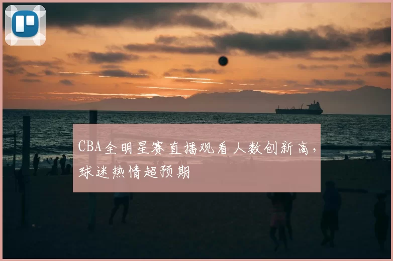 CBA全明星赛直播观看人数创新高,球迷热情超预期