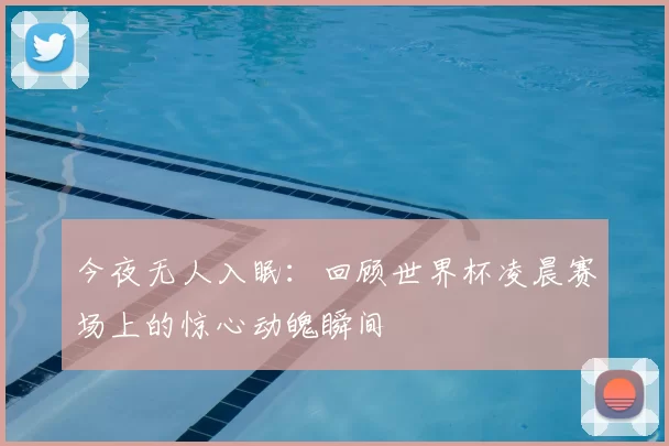 今夜无人入眠:回顾世界杯凌晨赛场上的惊心动魄瞬间