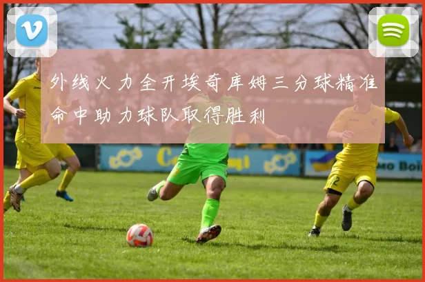 外线火力全开埃奇库姆三分球精准命中助力球队取得胜利