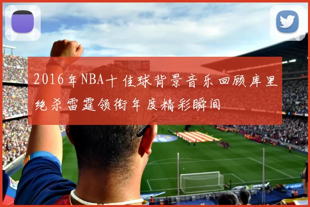 2016年NBA十佳球背景音乐回顾库里绝杀雷霆领衔年度精彩瞬间