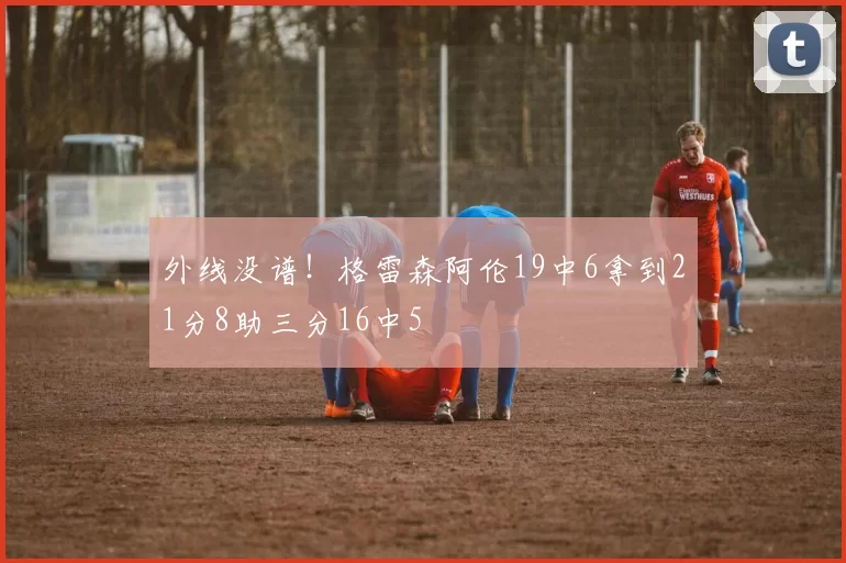 外线没谱！格雷森阿伦19中6拿到21分8助三分16中5