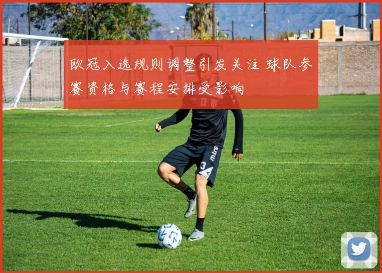 欧冠入选规则调整引发关注 球队参赛资格与赛程安排受影响