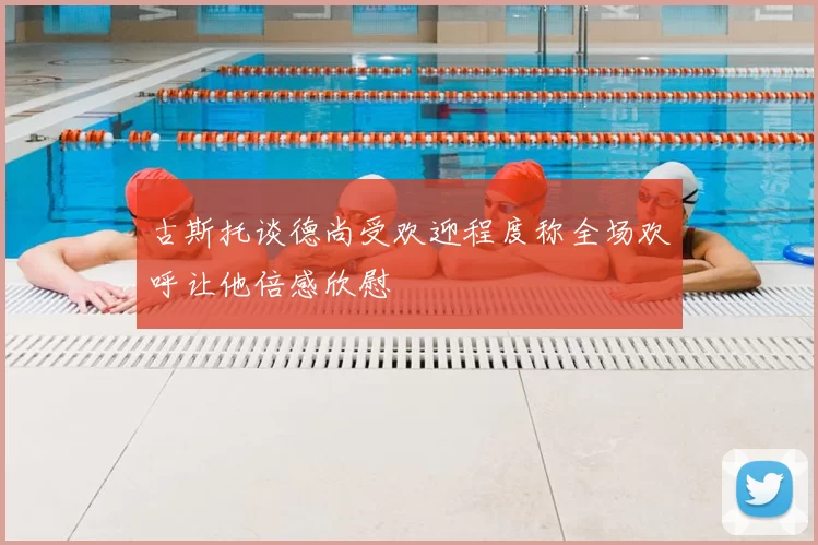 古斯托谈德尚受欢迎程度称全场欢呼让他倍感欣慰