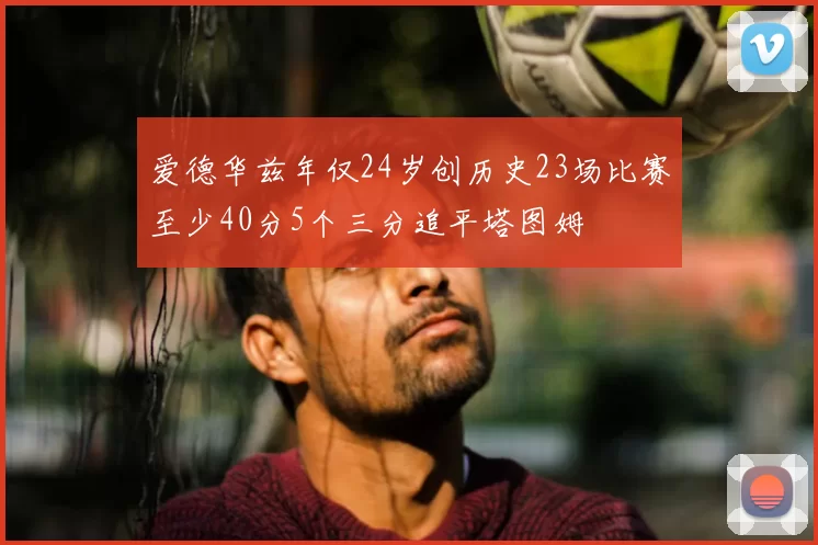 爱德华兹年仅24岁创历史23场比赛至少40分5个三分追平塔图姆