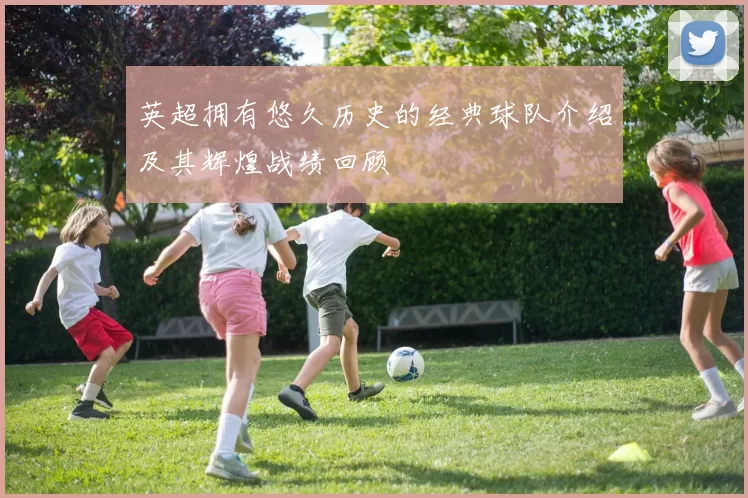 英超拥有悠久历史的经典球队介绍及其辉煌战绩回顾