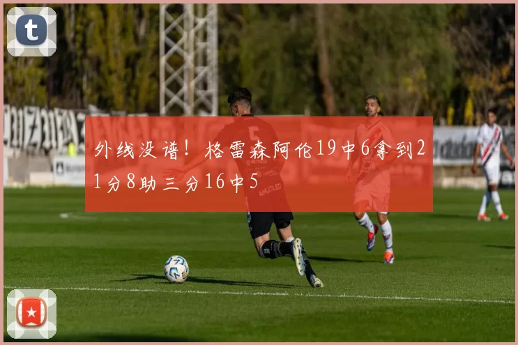 外线没谱！格雷森阿伦19中6拿到21分8助三分16中5