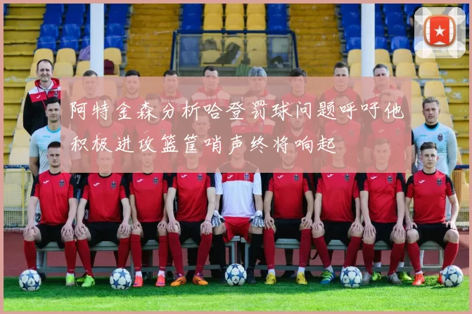 阿特金森分析哈登罚球问题呼吁他积极进攻篮筐哨声终将响起