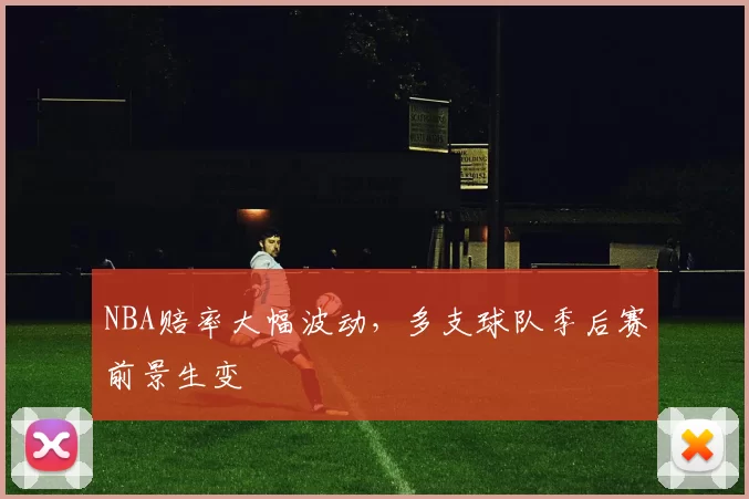 NBA赔率大幅波动,多支球队季后赛前景生变